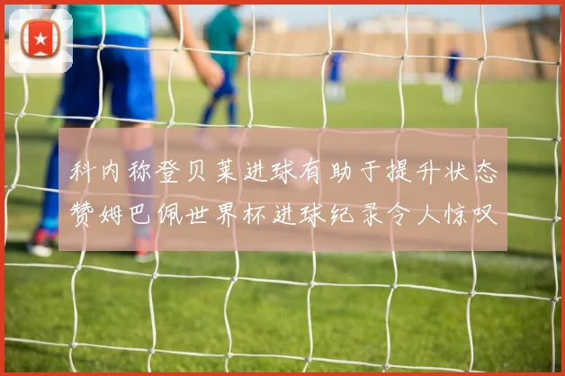 科内称登贝莱进球有助于提升状态赞姆巴佩世界杯进球纪录令人惊叹