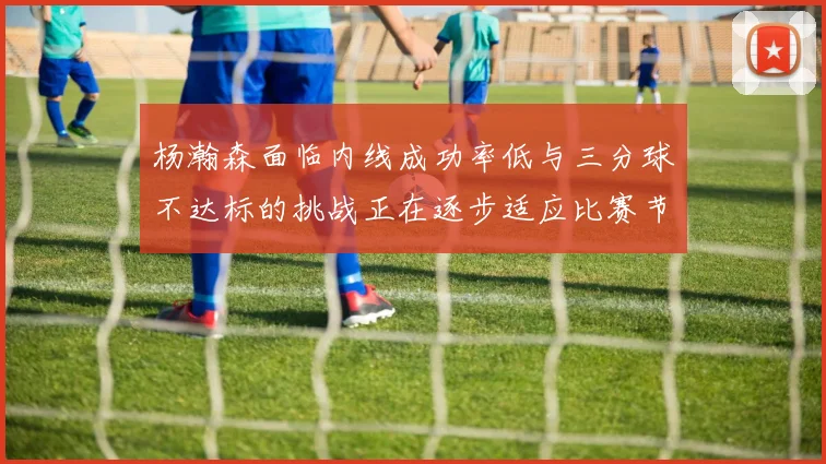 杨瀚森面临内线成功率低与三分球不达标的挑战正在逐步适应比赛节奏