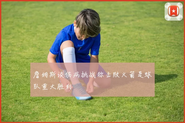 詹姆斯谈伤病挑战称击败火箭是球队重大胜利