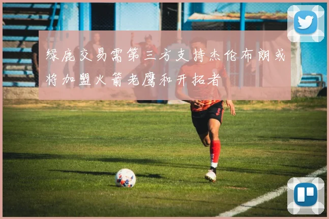 绿鹿交易需第三方支持杰伦布朗或将加盟火箭老鹰和开拓者
