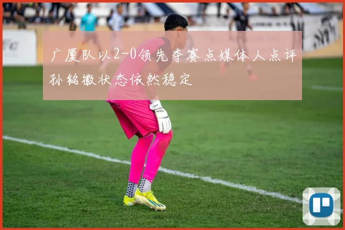 广厦队以2-0领先夺赛点媒体人点评孙铭徽状态依然稳定