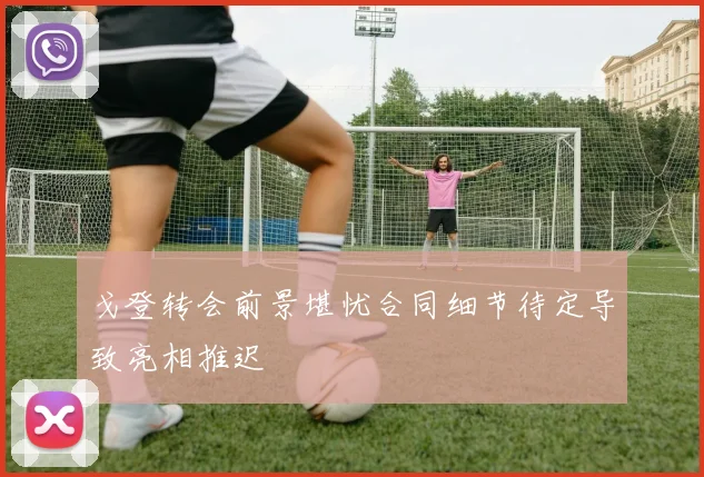 戈登转会前景堪忧合同细节待定导致亮相推迟