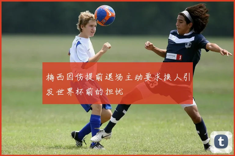 梅西因伤提前退场主动要求换人引发世界杯前的担忧