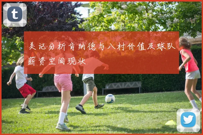 美记分析肯纳德与八村价值及球队薪资空间现状