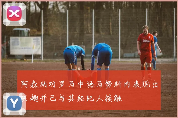阿森纳对罗马中场马努科内表现出兴趣并已与其经纪人接触