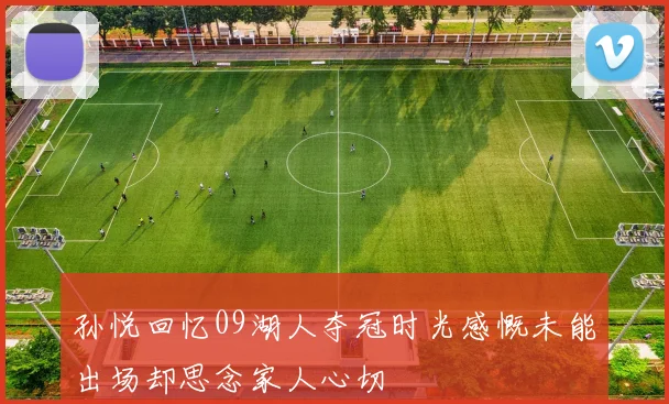 孙悦回忆09湖人夺冠时光感慨未能出场却思念家人心切