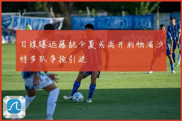日媒曝远藤航今夏或离开利物浦沙特多队争抢引进