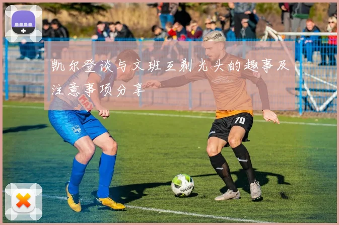 凯尔登谈与文班互剃光头的趣事及注意事项分享