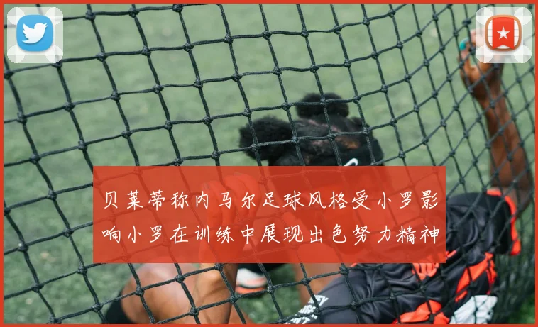 贝莱蒂称内马尔足球风格受小罗影响小罗在训练中展现出色努力精神