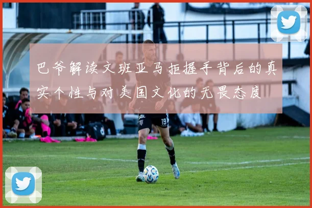 巴爷解读文班亚马拒握手背后的真实个性与对美国文化的无畏态度