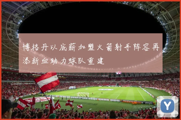 博格丹以底薪加盟火箭射手阵容再添新血助力球队重建