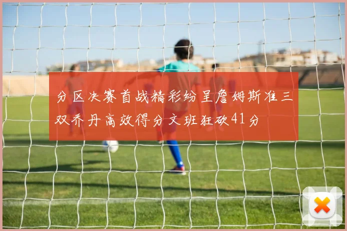 分区决赛首战精彩纷呈詹姆斯准三双乔丹高效得分文班狂砍41分