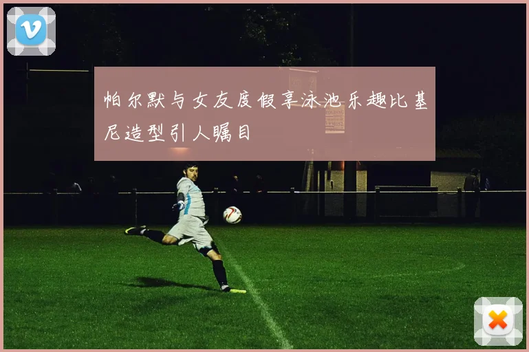 帕尔默与女友度假享泳池乐趣比基尼造型引人瞩目