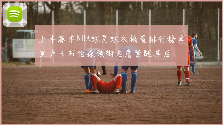 上半赛季NBA球员球衣销量排行榜库里卢卡布伦森领衔老詹紧随其后