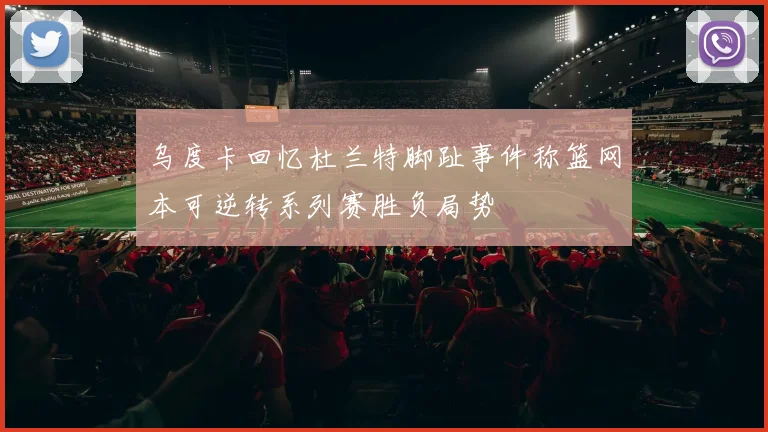 乌度卡回忆杜兰特脚趾事件称篮网本可逆转系列赛胜负局势