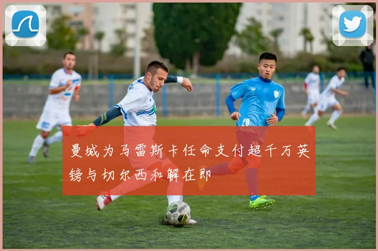 曼城为马雷斯卡任命支付超千万英镑与切尔西和解在即