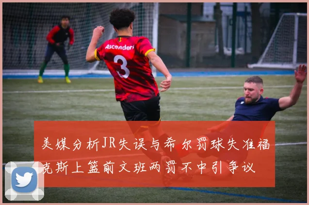 美媒分析JR失误与希尔罚球失准福克斯上篮前文班两罚不中引争议