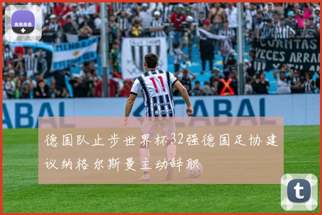 德国队止步世界杯32强德国足协建议纳格尔斯曼主动辞职