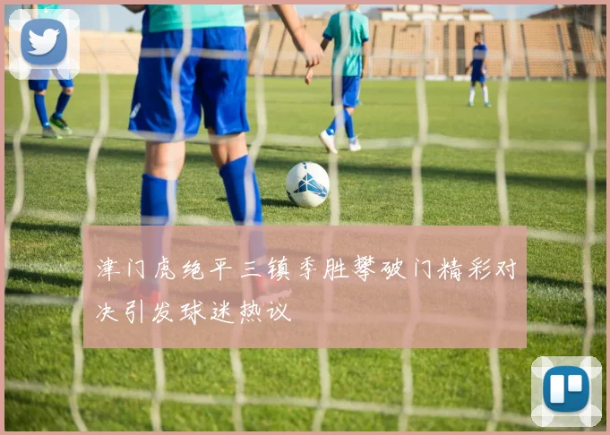 津门虎绝平三镇季胜攀破门精彩对决引发球迷热议