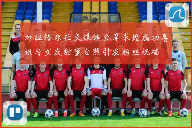 加拉格尔社交媒体分享求婚成功喜讯与女友甜蜜合照引发粉丝祝福