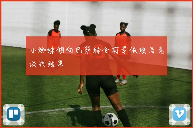 小蜘蛛倾向巴萨转会前景依赖马竞谈判结果