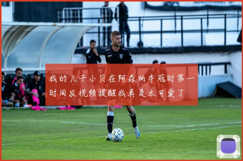 我的儿子小贝在阿森纳夺冠时第一时间发视频提醒我真是太可爱了