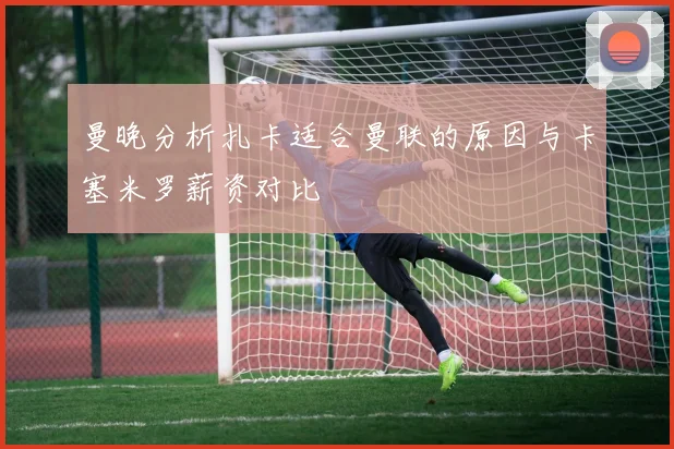 曼晚分析扎卡适合曼联的原因与卡塞米罗薪资对比
